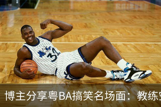 博主分享粤BA搞笑名场面：教练空气封盖对方三分投篮