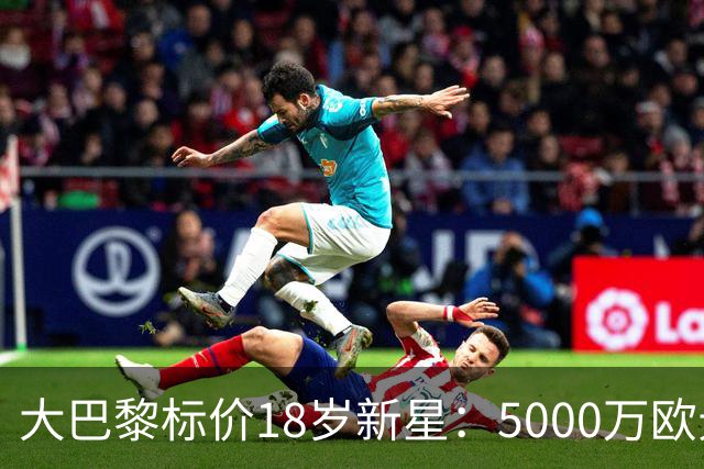 大巴黎标价18岁新星：5000万欧元起步