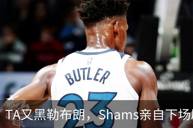 TA又黑勒布朗，Shams亲自下场辟谣！已为平台赚2亿硬要说他无影响力